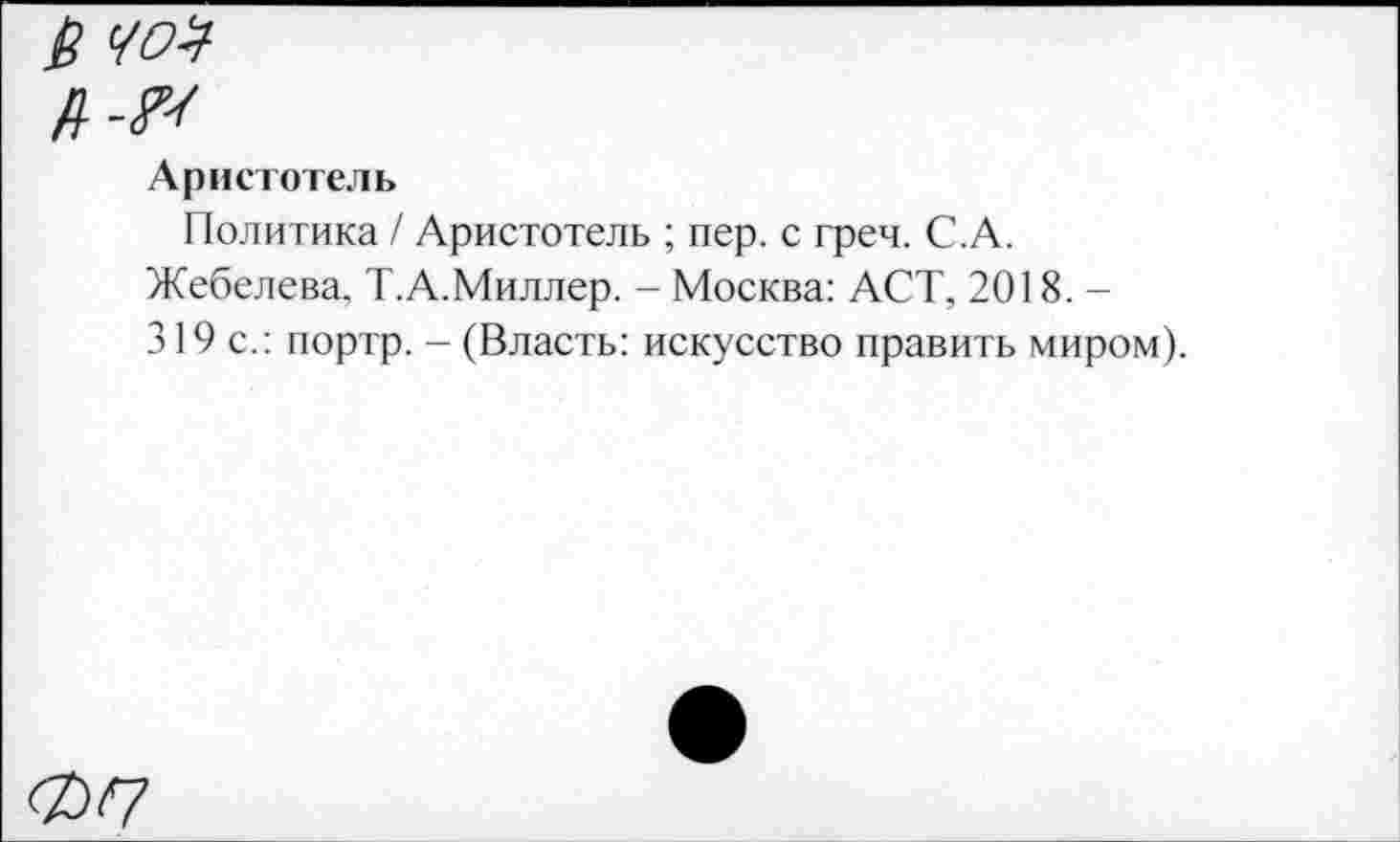 ﻿
Аристотель
Политика / Аристотель ; пер. с греч. С.А.
Жебелева, Т. А.Миллер. - Москва: ACT, 2018.—
319 с.: портр. - (Власть: искусство править миром).